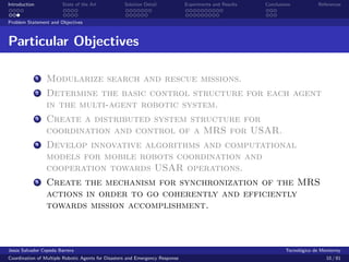 Introduction            State of the Art            Solution Detail            Experiments and Results   Conclusions            References


Problem Statement and Objectives



Particular Objectives

               1   Modularize search and rescue missions.
               2   Determine the basic control structure for each agent
                   in the multi-agent robotic system.
               3   Create a distributed system structure for
                   coordination and control of a MRS for USAR.
               4   Develop innovative algorithms and computational
                   models for mobile robots coordination and
                   cooperation towards USAR operations.
               5   Create the mechanism for synchronization of the MRS
                   actions in order to go coherently and efficiently
                   towards mission accomplishment.



Jes´s Salvador Cepeda Barrera
   u                                                                                                              Tecnol´gico de Monterrey
                                                                                                                        o
Coordination of Multiple Robotic Agents for Disasters and Emergency Response                                                       10 / 81
 