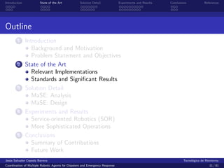 Introduction            State of the Art            Solution Detail            Experiments and Results   Conclusions            References




Outline
        1      Introduction
                  Background and Motivation
                  Problem Statement and Objectives
        2      State of the Art
                  Relevant Implementations
                  Standards and Signiﬁcant Results
        3      Solution Detail
                  MaSE: Analysis
                  MaSE: Design
        4      Experiments and Results
                  Service-oriented Robotics (SOR)
                  More Sophisticated Operations
        5      Conclusions
                  Summary of Contributions
                  Future Work
Jes´s Salvador Cepeda Barrera
   u                                                                                                              Tecnol´gico de Monterrey
                                                                                                                        o
Coordination of Multiple Robotic Agents for Disasters and Emergency Response                                                       11 / 81
 