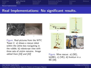 Introduction            State of the Art            Solution Detail            Experiments and Results   Conclusions            References


Relevant Implementations



Real Implementations: No signiﬁcant results.




       Figure: Real pictures from the WTC
       Tower 2. a) shows a rescue robot
       within the white box navigating in
       the rubble; b) robots-eye view with
       three sets of victim remains. Image
       edited from [33] and [32]                                                Figure: Mine rescue: a) (SE),
                                                                                b)(BE), c) (VE), d) Inuktun in a
                                                                                BE [34].

Jes´s Salvador Cepeda Barrera
   u                                                                                                              Tecnol´gico de Monterrey
                                                                                                                        o
Coordination of Multiple Robotic Agents for Disasters and Emergency Response                                                       12 / 81
 