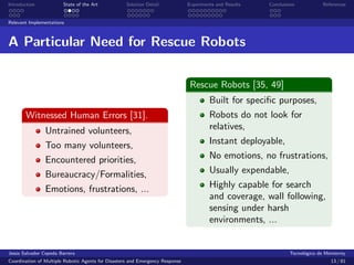 Introduction            State of the Art            Solution Detail            Experiments and Results   Conclusions            References


Relevant Implementations



A Particular Need for Rescue Robots

                                                                                Rescue Robots [35, 49]
                                                                                        Built for speciﬁc purposes,
       Witnessed Human Errors [31].                                                     Robots do not look for
                Untrained volunteers,                                                   relatives,
                Too many volunteers,                                                    Instant deployable,
                Encountered priorities,                                                 No emotions, no frustrations,
                Bureaucracy/Formalities,                                                Usually expendable,
                Emotions, frustrations, ...                                             Highly capable for search
                                                                                        and coverage, wall following,
                                                                                        sensing under harsh
                                                                                        environments, ...


Jes´s Salvador Cepeda Barrera
   u                                                                                                              Tecnol´gico de Monterrey
                                                                                                                        o
Coordination of Multiple Robotic Agents for Disasters and Emergency Response                                                       13 / 81
 