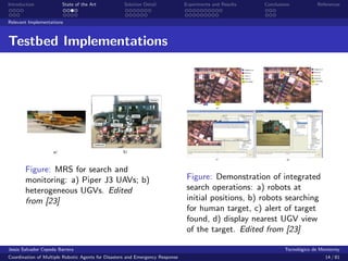 Introduction            State of the Art            Solution Detail            Experiments and Results   Conclusions            References


Relevant Implementations



Testbed Implementations




       Figure: MRS for search and
       monitoring: a) Piper J3 UAVs; b)                                         Figure: Demonstration of integrated
       heterogeneous UGVs. Edited                                               search operations: a) robots at
       from [23]                                                                initial positions, b) robots searching
                                                                                for human target, c) alert of target
                                                                                found, d) display nearest UGV view
                                                                                of the target. Edited from [23]

Jes´s Salvador Cepeda Barrera
   u                                                                                                              Tecnol´gico de Monterrey
                                                                                                                        o
Coordination of Multiple Robotic Agents for Disasters and Emergency Response                                                       14 / 81
 
