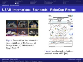 Introduction            State of the Art            Solution Detail            Experiments and Results   Conclusions            References


Standards and Signiﬁcant Results



USAR International Standards: RoboCup Rescue




       Figure: Standardized test arenas for
       rescue robotics: a) Red Arena, b)
       Orange Arena, c) Yellow Arena.
       Image from [9]
                                                                                Figure: Standardized evaluations
                                                                                provided by the NIST [38].

Jes´s Salvador Cepeda Barrera
   u                                                                                                              Tecnol´gico de Monterrey
                                                                                                                        o
Coordination of Multiple Robotic Agents for Disasters and Emergency Response                                                       16 / 81
 