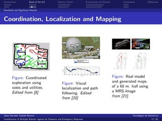 Introduction            State of the Art            Solution Detail            Experiments and Results         Conclusions            References


Standards and Signiﬁcant Results



Coordination, Localization and Mapping




        Figure: Coordinated                                                                              Figure: Real model
        exploration using                               Figure: Visual                                   and generated maps
        costs and utilities.                            localization and path                            of a 60 m. hall using
        Edited from [8]                                 following. Edited                                a MRS.Image
                                                        from [20]                                        from [21].



Jes´s Salvador Cepeda Barrera
   u                                                                                                                    Tecnol´gico de Monterrey
                                                                                                                              o
Coordination of Multiple Robotic Agents for Disasters and Emergency Response                                                             17 / 81
 