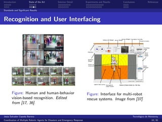 Introduction            State of the Art            Solution Detail            Experiments and Results   Conclusions            References


Standards and Signiﬁcant Results



Recognition and User Interfacing




       Figure: Human and human-behavior                                         Figure: Interface for multi-robot
       vision-based recognition. Edited                                         rescue systems. Image from [37]
       from [17, 36]


Jes´s Salvador Cepeda Barrera
   u                                                                                                              Tecnol´gico de Monterrey
                                                                                                                        o
Coordination of Multiple Robotic Agents for Disasters and Emergency Response                                                       18 / 81
 