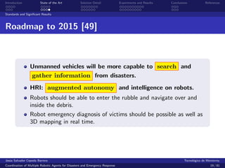 Introduction            State of the Art            Solution Detail            Experiments and Results   Conclusions            References


Standards and Signiﬁcant Results



Roadmap to 2015 [49]



                 Unmanned vehicles will be more capable to search and
                 gather information from disasters.
                 HRI: augmented autonomy and intelligence on robots.
                 Robots should be able to enter the rubble and navigate over and
                 inside the debris.
                 Robot emergency diagnosis of victims should be possible as well as
                 3D mapping in real time.




Jes´s Salvador Cepeda Barrera
   u                                                                                                              Tecnol´gico de Monterrey
                                                                                                                        o
Coordination of Multiple Robotic Agents for Disasters and Emergency Response                                                       19 / 81
 