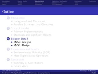 Introduction            State of the Art            Solution Detail            Experiments and Results   Conclusions            References




Outline
        1      Introduction
                  Background and Motivation
                  Problem Statement and Objectives
        2      State of the Art
                  Relevant Implementations
                  Standards and Signiﬁcant Results
        3      Solution Detail
                  MaSE: Analysis
                  MaSE: Design
        4      Experiments and Results
                  Service-oriented Robotics (SOR)
                  More Sophisticated Operations
        5      Conclusions
                  Summary of Contributions
                  Future Work
Jes´s Salvador Cepeda Barrera
   u                                                                                                              Tecnol´gico de Monterrey
                                                                                                                        o
Coordination of Multiple Robotic Agents for Disasters and Emergency Response                                                       20 / 81
 