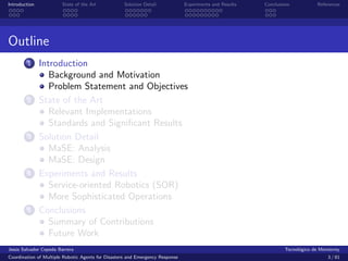 Introduction            State of the Art            Solution Detail            Experiments and Results   Conclusions            References




Outline
        1      Introduction
                  Background and Motivation
                  Problem Statement and Objectives
        2      State of the Art
                  Relevant Implementations
                  Standards and Signiﬁcant Results
        3      Solution Detail
                  MaSE: Analysis
                  MaSE: Design
        4      Experiments and Results
                  Service-oriented Robotics (SOR)
                  More Sophisticated Operations
        5      Conclusions
                  Summary of Contributions
                  Future Work
Jes´s Salvador Cepeda Barrera
   u                                                                                                              Tecnol´gico de Monterrey
                                                                                                                        o
Coordination of Multiple Robotic Agents for Disasters and Emergency Response                                                        3 / 81
 