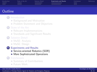 Introduction            State of the Art            Solution Detail            Experiments and Results   Conclusions            References




Outline
        1      Introduction
                  Background and Motivation
                  Problem Statement and Objectives
        2      State of the Art
                  Relevant Implementations
                  Standards and Signiﬁcant Results
        3      Solution Detail
                  MaSE: Analysis
                  MaSE: Design
        4      Experiments and Results
                  Service-oriented Robotics (SOR)
                  More Sophisticated Operations
        5      Conclusions
                  Summary of Contributions
                  Future Work
Jes´s Salvador Cepeda Barrera
   u                                                                                                              Tecnol´gico de Monterrey
                                                                                                                        o
Coordination of Multiple Robotic Agents for Disasters and Emergency Response                                                       35 / 81
 
