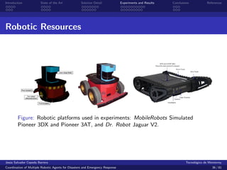 Introduction            State of the Art            Solution Detail            Experiments and Results   Conclusions            References




Robotic Resources




        Figure: Robotic platforms used in experiments: MobileRobots Simulated
        Pioneer 3DX and Pioneer 3AT, and Dr. Robot Jaguar V2.




Jes´s Salvador Cepeda Barrera
   u                                                                                                              Tecnol´gico de Monterrey
                                                                                                                        o
Coordination of Multiple Robotic Agents for Disasters and Emergency Response                                                       36 / 81
 