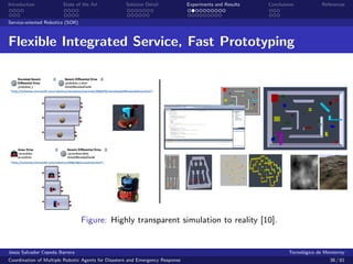 Introduction            State of the Art            Solution Detail            Experiments and Results   Conclusions            References


Service-oriented Robotics (SOR)



Flexible Integrated Service, Fast Prototyping




                                  Figure: Highly transparent simulation to reality [10].


Jes´s Salvador Cepeda Barrera
   u                                                                                                              Tecnol´gico de Monterrey
                                                                                                                        o
Coordination of Multiple Robotic Agents for Disasters and Emergency Response                                                       38 / 81
 