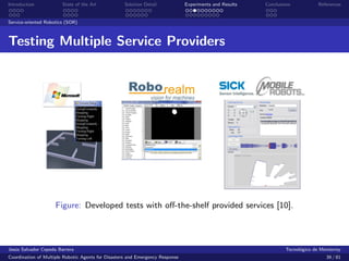 Introduction            State of the Art            Solution Detail            Experiments and Results   Conclusions            References


Service-oriented Robotics (SOR)



Testing Multiple Service Providers




                     Figure: Developed tests with oﬀ-the-shelf provided services [10].




Jes´s Salvador Cepeda Barrera
   u                                                                                                              Tecnol´gico de Monterrey
                                                                                                                        o
Coordination of Multiple Robotic Agents for Disasters and Emergency Response                                                       39 / 81
 