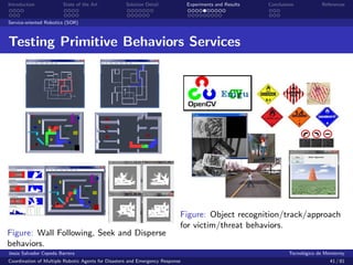 Introduction            State of the Art            Solution Detail            Experiments and Results   Conclusions            References


Service-oriented Robotics (SOR)



Testing Primitive Behaviors Services




                                                                           Figure: Object recognition/track/approach
                                                                           for victim/threat behaviors.
Figure: Wall Following, Seek and Disperse
behaviors.
Jes´s Salvador Cepeda Barrera
   u                                                                                                              Tecnol´gico de Monterrey
                                                                                                                        o
Coordination of Multiple Robotic Agents for Disasters and Emergency Response                                                       41 / 81
 