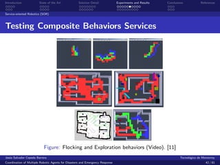Introduction            State of the Art            Solution Detail            Experiments and Results   Conclusions            References


Service-oriented Robotics (SOR)



Testing Composite Behaviors Services




                           Figure: Flocking and Exploration behaviors (Video). [11]
Jes´s Salvador Cepeda Barrera
   u                                                                                                              Tecnol´gico de Monterrey
                                                                                                                        o
Coordination of Multiple Robotic Agents for Disasters and Emergency Response                                                       42 / 81
 