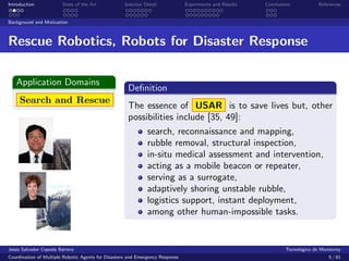 Introduction            State of the Art            Solution Detail            Experiments and Results   Conclusions            References


Background and Motivation



Rescue Robotics, Robots for Disaster Response

   Application Domains
                                                     Deﬁnition
     Search and Rescue
                                                     The essence of USAR is to save lives but, other
                                                     possibilities include [35, 49]:
                                                              search, reconnaissance and mapping,
                                                              rubble removal, structural inspection,
                                                              in-situ medical assessment and intervention,
                                                              acting as a mobile beacon or repeater,
                                                              serving as a surrogate,
                                                              adaptively shoring unstable rubble,
                                                              logistics support, instant deployment,
                                                              among other human-impossible tasks.


Jes´s Salvador Cepeda Barrera
   u                                                                                                              Tecnol´gico de Monterrey
                                                                                                                        o
Coordination of Multiple Robotic Agents for Disasters and Emergency Response                                                        5 / 81
 