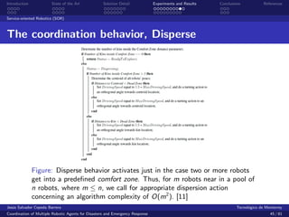 Introduction            State of the Art            Solution Detail            Experiments and Results   Conclusions            References


Service-oriented Robotics (SOR)



The coordination behavior, Disperse




               Figure: Disperse behavior activates just in the case two or more robots
               get into a predeﬁned comfort zone. Thus, for m robots near in a pool of
               n robots, where m ≤ n, we call for appropriate dispersion action
               concerning an algorithm complexity of O(m2 ). [11]
Jes´s Salvador Cepeda Barrera
   u                                                                                                              Tecnol´gico de Monterrey
                                                                                                                        o
Coordination of Multiple Robotic Agents for Disasters and Emergency Response                                                       45 / 81
 