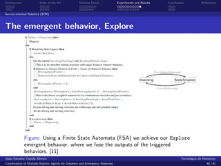 Introduction            State of the Art            Solution Detail            Experiments and Results   Conclusions            References


Service-oriented Robotics (SOR)



The emergent behavior, Explore




               Figure: Using a Finite State Automata (FSA) we achieve our Explore
               emergent behavior, where we fuse the outputs of the triggered
               behaviors. [11]
Jes´s Salvador Cepeda Barrera
   u                                                                                                              Tecnol´gico de Monterrey
                                                                                                                        o
Coordination of Multiple Robotic Agents for Disasters and Emergency Response                                                       46 / 81
 