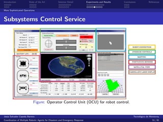 Introduction            State of the Art            Solution Detail            Experiments and Results   Conclusions            References


More Sophisticated Operations



Subsystems Control Service




                            Figure: Operator Control Unit (OCU) for robot control.


Jes´s Salvador Cepeda Barrera
   u                                                                                                              Tecnol´gico de Monterrey
                                                                                                                        o
Coordination of Multiple Robotic Agents for Disasters and Emergency Response                                                       51 / 81
 