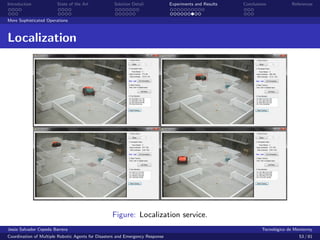 Introduction            State of the Art            Solution Detail            Experiments and Results   Conclusions            References


More Sophisticated Operations



Localization




                                                   Figure: Localization service.
Jes´s Salvador Cepeda Barrera
   u                                                                                                              Tecnol´gico de Monterrey
                                                                                                                        o
Coordination of Multiple Robotic Agents for Disasters and Emergency Response                                                       53 / 81
 