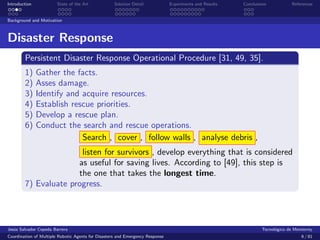 Introduction            State of the Art            Solution Detail            Experiments and Results   Conclusions            References


Background and Motivation



Disaster Response
        Persistent Disaster Response Operational Procedure [31, 49, 35].
        1)     Gather the facts.
        2)     Asses damage.
        3)     Identify and acquire resources.
        4)     Establish rescue priorities.
        5)     Develop a rescue plan.
        6)     Conduct the search and rescue operations.
                            Search , cover , follow walls , analyse debris ,
                       listen for survivors , develop everything that is considered
                      as useful for saving lives. According to [49], this step is
                      the one that takes the longest time.
        7) Evaluate progress.




Jes´s Salvador Cepeda Barrera
   u                                                                                                              Tecnol´gico de Monterrey
                                                                                                                        o
Coordination of Multiple Robotic Agents for Disasters and Emergency Response                                                        6 / 81
 