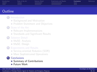 Introduction            State of the Art            Solution Detail            Experiments and Results   Conclusions            References




Outline
        1      Introduction
                  Background and Motivation
                  Problem Statement and Objectives
        2      State of the Art
                  Relevant Implementations
                  Standards and Signiﬁcant Results
        3      Solution Detail
                  MaSE: Analysis
                  MaSE: Design
        4      Experiments and Results
                  Service-oriented Robotics (SOR)
                  More Sophisticated Operations
        5      Conclusions
                  Summary of Contributions
                  Future Work
Jes´s Salvador Cepeda Barrera
   u                                                                                                              Tecnol´gico de Monterrey
                                                                                                                        o
Coordination of Multiple Robotic Agents for Disasters and Emergency Response                                                       56 / 81
 