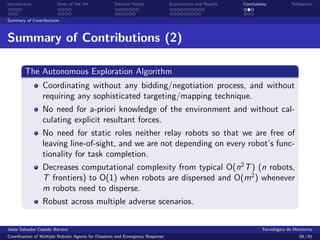 Introduction            State of the Art            Solution Detail            Experiments and Results   Conclusions            References


Summary of Contributions



Summary of Contributions (2)

        The Autonomous Exploration Algorithm
                 Coordinating without any bidding/negotiation process, and without
                 requiring any sophisticated targeting/mapping technique.
                 No need for a-priori knowledge of the environment and without cal-
                 culating explicit resultant forces.
                 No need for static roles neither relay robots so that we are free of
                 leaving line-of-sight, and we are not depending on every robot’s func-
                 tionality for task completion.
                 Decreases computational complexity from typical O(n2 T ) (n robots,
                 T frontiers) to O(1) when robots are dispersed and O(m2 ) whenever
                 m robots need to disperse.
                 Robust across multiple adverse scenarios.


Jes´s Salvador Cepeda Barrera
   u                                                                                                              Tecnol´gico de Monterrey
                                                                                                                        o
Coordination of Multiple Robotic Agents for Disasters and Emergency Response                                                       58 / 81
 