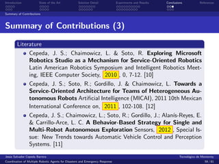 Introduction            State of the Art            Solution Detail            Experiments and Results   Conclusions            References


Summary of Contributions



Summary of Contributions (3)

        Literature
             Cepeda, J. S.; Chaimowicz, L. & Soto, R. Exploring Microsoft
             Robotics Studio as a Mechanism for Service-Oriented Robotics
             Latin American Robotics Symposium and Intelligent Robotics Meet-
             ing, IEEE Computer Society, 2010 , 0, 7-12. [10]
                 Cepeda, J. S.; Soto, R.; Gordillo, J. & Chaimowicz, L. Towards a
                 Service-Oriented Architecture for Teams of Heterogeneous Au-
                 tonomous Robots Artiﬁcial Intelligence (MICAI), 2011 10th Mexican
                 International Conference on, 2011 , 102-108. [12]
                 Cepeda, J. S.; Chaimowicz, L.; Soto, R.; Gordillo, J.; Alan´
                                                                            ıs-Reyes, E.
                 & Carrillo-Arce, L. C. A Behavior-Based Strategy for Single and
                 Multi-Robot Autonomous Exploration Sensors, 2012 , Special Is-
                 sue: New Trends towards Automatic Vehicle Control and Perception
                 Systems. [11]
Jes´s Salvador Cepeda Barrera
   u                                                                                                              Tecnol´gico de Monterrey
                                                                                                                        o
Coordination of Multiple Robotic Agents for Disasters and Emergency Response                                                       59 / 81
 