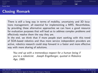 Introduction            State of the Art            Solution Detail            Experiments and Results   Conclusions            References


Future Work



Closing Remark

        There is still a long way in terms of mobility, uncertainty and 3D loca-
        tions management; all essential for implementing a MRS. Nevertheless,
        by providing these alternative approaches we can have a good resource
        for evaluation purposes that will lead us to address complex problems and
        eﬀectively resolve them the way they are.
        In the end, we think that if more people start working with this trend
        of SOA-based robotics and thus more service independent providers are
        active, robotics research could step forward in a faster and more eﬀective
        way with more sharing of solutions.

                 You end up with a tremendous respect for a human being if
                 you’re a roboticist. Joseph Engelberger, quoted in Robotics
                 Age, 1985.


Jes´s Salvador Cepeda Barrera
   u                                                                                                              Tecnol´gico de Monterrey
                                                                                                                        o
Coordination of Multiple Robotic Agents for Disasters and Emergency Response                                                       61 / 81
 