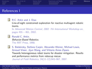 Introduction            State of the Art            Solution Detail            Experiments and Results   Conclusions            References




References I

                R.C. Arkin and J. Diaz.
                Line-of-sight constrained exploration for reactive multiagent robotic
                teams.
                In Advanced Motion Control, 2002. 7th International Workshop on,
                pages 455 – 461, 2002.
                Ronald C. Arkin.
                Behavior-Based Robotics.
                The MIT Press, 1998.
                S. Balakirsky, Stefano Carpin, Alexander Kleiner, Michael Lewis,
                Arnoud Visser, Jijun Wang, and Vittorio Amos Ziparo.
                Towards heterogeneous robot teams for disaster mitigation: Results
                and performance metrics from robocup rescue.
                Journal of Field Robotics, 24(11-12):943–967, 2007.

Jes´s Salvador Cepeda Barrera
   u                                                                                                              Tecnol´gico de Monterrey
                                                                                                                        o
Coordination of Multiple Robotic Agents for Disasters and Emergency Response                                                       63 / 81
 