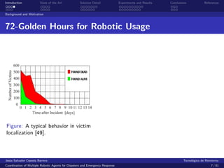 Introduction            State of the Art            Solution Detail            Experiments and Results   Conclusions            References


Background and Motivation



72-Golden Hours for Robotic Usage




Figure: A typical behavior in victim
localization [49].



Jes´s Salvador Cepeda Barrera
   u                                                                                                              Tecnol´gico de Monterrey
                                                                                                                        o
Coordination of Multiple Robotic Agents for Disasters and Emergency Response                                                        7 / 81
 