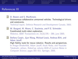 Introduction            State of the Art            Solution Detail            Experiments and Results   Conclusions            References




References III

                D. Bowen and S. MacKenzie.
                Autonomous collaborative unmanned vehicles: Technological drivers
                and constraints.
                Technical report, Defence Research and Development Canada, 2003.
                W. Burgard, M. Moors, C. Stachniss, and F.E. Schneider.
                Coordinated multi-robot exploration.
                Robotics, IEEE Transactions on, 21(3):376 – 386, june 2005.
                Stefano Carpin, Jijun Wang, Michael Lewis, Andreas Birk, and
                Adam Jacoﬀ.
                High ﬁdelity tools for rescue robotics: Results and perspectives.
                In Ansgar Bredenfeld, Adam Jacoﬀ, Itsuki Noda, and Yasutake
                Takahashi, editors, RoboCup, volume 4020 of Lecture Notes in
                Computer Science, pages 301–311. Springer, 2005.

Jes´s Salvador Cepeda Barrera
   u                                                                                                              Tecnol´gico de Monterrey
                                                                                                                        o
Coordination of Multiple Robotic Agents for Disasters and Emergency Response                                                       65 / 81
 