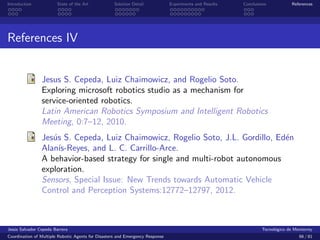 Introduction            State of the Art            Solution Detail            Experiments and Results   Conclusions            References




References IV


                Jesus S. Cepeda, Luiz Chaimowicz, and Rogelio Soto.
                Exploring microsoft robotics studio as a mechanism for
                service-oriented robotics.
                Latin American Robotics Symposium and Intelligent Robotics
                Meeting, 0:7–12, 2010.
                Jes´s S. Cepeda, Luiz Chaimowicz, Rogelio Soto, J.L. Gordillo, Ed´n
                   u                                                             e
                Alan´ıs-Reyes, and L. C. Carrillo-Arce.
                A behavior-based strategy for single and multi-robot autonomous
                exploration.
                Sensors, Special Issue: New Trends towards Automatic Vehicle
                Control and Perception Systems:12772–12797, 2012.



Jes´s Salvador Cepeda Barrera
   u                                                                                                              Tecnol´gico de Monterrey
                                                                                                                        o
Coordination of Multiple Robotic Agents for Disasters and Emergency Response                                                       66 / 81
 