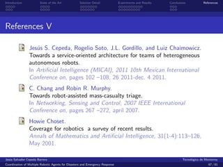 Introduction            State of the Art            Solution Detail            Experiments and Results   Conclusions            References




References V

                Jes´s S. Cepeda, Rogelio Soto, J.L. Gordillo, and Luiz Chaimowicz.
                   u
                Towards a service-oriented architecture for teams of heterogeneous
                autonomous robots.
                In Artiﬁcial Intelligence (MICAI), 2011 10th Mexican International
                Conference on, pages 102 –108, 26 2011-dec. 4 2011.
                C. Chang and Robin R. Murphy.
                Towards robot-assisted mass-casualty triage.
                In Networking, Sensing and Control, 2007 IEEE International
                Conference on, pages 267 –272, april 2007.
                Howie Choset.
                Coverage for robotics a survey of recent results.
                Annals of Mathematics and Artiﬁcial Intelligence, 31(1-4):113–126,
                May 2001.

Jes´s Salvador Cepeda Barrera
   u                                                                                                              Tecnol´gico de Monterrey
                                                                                                                        o
Coordination of Multiple Robotic Agents for Disasters and Emergency Response                                                       67 / 81
 