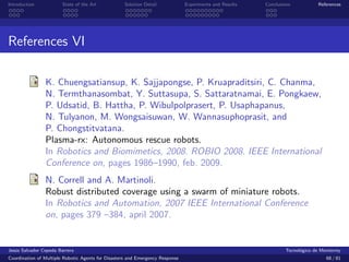 Introduction            State of the Art            Solution Detail            Experiments and Results   Conclusions            References




References VI

                K. Chuengsatiansup, K. Sajjapongse, P. Kruapraditsiri, C. Chanma,
                N. Termthanasombat, Y. Suttasupa, S. Sattaratnamai, E. Pongkaew,
                P. Udsatid, B. Hattha, P. Wibulpolprasert, P. Usaphapanus,
                N. Tulyanon, M. Wongsaisuwan, W. Wannasuphoprasit, and
                P. Chongstitvatana.
                Plasma-rx: Autonomous rescue robots.
                In Robotics and Biomimetics, 2008. ROBIO 2008. IEEE International
                Conference on, pages 1986–1990, feb. 2009.
                N. Correll and A. Martinoli.
                Robust distributed coverage using a swarm of miniature robots.
                In Robotics and Automation, 2007 IEEE International Conference
                on, pages 379 –384, april 2007.


Jes´s Salvador Cepeda Barrera
   u                                                                                                              Tecnol´gico de Monterrey
                                                                                                                        o
Coordination of Multiple Robotic Agents for Disasters and Emergency Response                                                       68 / 81
 