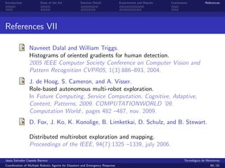 Introduction            State of the Art            Solution Detail            Experiments and Results   Conclusions            References




References VII

                Navneet Dalal and William Triggs.
                Histograms of oriented gradients for human detection.
                2005 IEEE Computer Society Conference on Computer Vision and
                Pattern Recognition CVPR05, 1(3):886–893, 2004.
                J. de Hoog, S. Cameron, and A. Visser.
                Role-based autonomous multi-robot exploration.
                In Future Computing, Service Computation, Cognitive, Adaptive,
                Content, Patterns, 2009. COMPUTATIONWORLD ’09.
                Computation World:, pages 482 –487, nov. 2009.
                D. Fox, J. Ko, K. Konolige, B. Limketkai, D. Schulz, and B. Stewart.

                Distributed multirobot exploration and mapping.
                Proceedings of the IEEE, 94(7):1325 –1339, july 2006.

Jes´s Salvador Cepeda Barrera
   u                                                                                                              Tecnol´gico de Monterrey
                                                                                                                        o
Coordination of Multiple Robotic Agents for Disasters and Emergency Response                                                       69 / 81
 