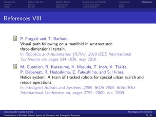 Introduction            State of the Art            Solution Detail            Experiments and Results   Conclusions            References




References VIII


                P. Furgale and T. Barfoot.
                Visual path following on a manifold in unstructured
                three-dimensional terrain.
                In Robotics and Automation (ICRA), 2010 IEEE International
                Conference on, pages 534 –539, may 2010.
                M. Guarnieri, R. Kurazume, H. Masuda, T. Inoh, K. Takita,
                P. Debenest, R. Hodoshima, E. Fukushima, and S. Hirose.
                Helios system: A team of tracked robots for special urban search and
                rescue operations.
                In Intelligent Robots and Systems, 2009. IROS 2009. IEEE/RSJ
                International Conference on, pages 2795 –2800, oct. 2009.



Jes´s Salvador Cepeda Barrera
   u                                                                                                              Tecnol´gico de Monterrey
                                                                                                                        o
Coordination of Multiple Robotic Agents for Disasters and Emergency Response                                                       70 / 81
 
