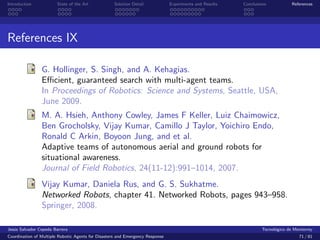 Introduction            State of the Art            Solution Detail            Experiments and Results   Conclusions            References




References IX

                G. Hollinger, S. Singh, and A. Kehagias.
                Eﬃcient, guaranteed search with multi-agent teams.
                In Proceedings of Robotics: Science and Systems, Seattle, USA,
                June 2009.
                M. A. Hsieh, Anthony Cowley, James F Keller, Luiz Chaimowicz,
                Ben Grocholsky, Vijay Kumar, Camillo J Taylor, Yoichiro Endo,
                Ronald C Arkin, Boyoon Jung, and et al.
                Adaptive teams of autonomous aerial and ground robots for
                situational awareness.
                Journal of Field Robotics, 24(11-12):991–1014, 2007.
                Vijay Kumar, Daniela Rus, and G. S. Sukhatme.
                Networked Robots, chapter 41. Networked Robots, pages 943–958.
                Springer, 2008.

Jes´s Salvador Cepeda Barrera
   u                                                                                                              Tecnol´gico de Monterrey
                                                                                                                        o
Coordination of Multiple Robotic Agents for Disasters and Emergency Response                                                       71 / 81
 