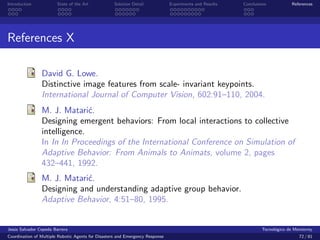 Introduction            State of the Art            Solution Detail            Experiments and Results   Conclusions            References




References X

                David G. Lowe.
                Distinctive image features from scale- invariant keypoints.
                International Journal of Computer Vision, 602:91–110, 2004.
                M. J. Matari´.c
                Designing emergent behaviors: From local interactions to collective
                intelligence.
                In In In Proceedings of the International Conference on Simulation of
                Adaptive Behavior: From Animals to Animats, volume 2, pages
                432–441, 1992.
                M. J. Matari´.
                            c
                Designing and understanding adaptive group behavior.
                Adaptive Behavior, 4:51–80, 1995.


Jes´s Salvador Cepeda Barrera
   u                                                                                                              Tecnol´gico de Monterrey
                                                                                                                        o
Coordination of Multiple Robotic Agents for Disasters and Emergency Response                                                       72 / 81
 