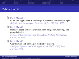 Introduction            State of the Art            Solution Detail            Experiments and Results   Conclusions            References




References XI

                M. J. Matari´.
                             c
                Issues and approaches in the design of collective autonomous agents.
                Robotics and Autonomous Systems, 16(2-4):321–331, 1995.
                M. J. Matari´.
                            c
                Behavior-based control: Examples from navigation, learning, and
                group behavior.
                Journal of Experimental and Theoretical Artiﬁcial Intelligence,
                9:323–336, 1997.
                M. J. Matari´.c
                Coordination and learning in multirobot systems.
                Intelligent Systems and their Applications, IEEE, 13(2):6 –8,
                mar/apr 1998.


Jes´s Salvador Cepeda Barrera
   u                                                                                                              Tecnol´gico de Monterrey
                                                                                                                        o
Coordination of Multiple Robotic Agents for Disasters and Emergency Response                                                       73 / 81
 