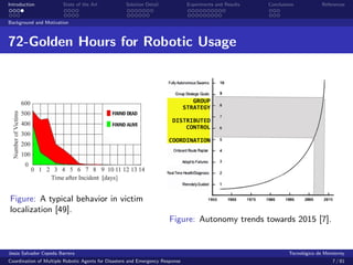 Introduction            State of the Art            Solution Detail            Experiments and Results   Conclusions            References


Background and Motivation



72-Golden Hours for Robotic Usage




Figure: A typical behavior in victim
localization [49].
                                                                       Figure: Autonomy trends towards 2015 [7].


Jes´s Salvador Cepeda Barrera
   u                                                                                                              Tecnol´gico de Monterrey
                                                                                                                        o
Coordination of Multiple Robotic Agents for Disasters and Emergency Response                                                        7 / 81
 