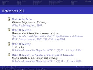 Introduction            State of the Art            Solution Detail            Experiments and Results   Conclusions            References




References XII

                David A. McEntire.
                Disaster Response and Recovery.
                Wiley Publishing, Inc., 2007.
                Robin R. Murphy.
                Human-robot interaction in rescue robotics.
                Systems, Man, and Cybernetics, Part C: Applications and Reviews,
                IEEE Transactions on, 34(2):138 –153, may 2004.
                Robin R. Murphy.
                Trial by ﬁre.
                Robotics Automation Magazine, IEEE, 11(3):50 – 61, sept. 2004.
                Robin R. Murphy, J. Kravitz, S. Stover, and R. Shoureshi.
                Mobile robots in mine rescue and recovery.
                Robotics Automation Magazine, IEEE, 16(2):91 –103, june 2009.

Jes´s Salvador Cepeda Barrera
   u                                                                                                              Tecnol´gico de Monterrey
                                                                                                                        o
Coordination of Multiple Robotic Agents for Disasters and Emergency Response                                                       74 / 81
 