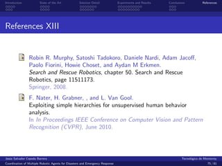 Introduction            State of the Art            Solution Detail            Experiments and Results   Conclusions            References




References XIII


                Robin R. Murphy, Satoshi Tadokoro, Daniele Nardi, Adam Jacoﬀ,
                Paolo Fiorini, Howie Choset, and Aydan M Erkmen.
                Search and Rescue Robotics, chapter 50. Search and Rescue
                Robotics, page 11511173.
                Springer, 2008.
                F. Nater, H. Grabner, , and L. Van Gool.
                Exploiting simple hierarchies for unsupervised human behavior
                analysis.
                In In Proceedings IEEE Conference on Computer Vision and Pattern
                Recognition (CVPR), June 2010.




Jes´s Salvador Cepeda Barrera
   u                                                                                                              Tecnol´gico de Monterrey
                                                                                                                        o
Coordination of Multiple Robotic Agents for Disasters and Emergency Response                                                       75 / 81
 