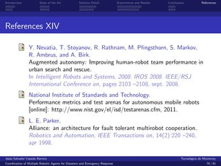 Introduction            State of the Art            Solution Detail            Experiments and Results   Conclusions            References




References XIV

                Y. Nevatia, T. Stoyanov, R. Rathnam, M. Pﬁngsthorn, S. Markov,
                R. Ambrus, and A. Birk.
                Augmented autonomy: Improving human-robot team performance in
                urban search and rescue.
                In Intelligent Robots and Systems, 2008. IROS 2008. IEEE/RSJ
                International Conference on, pages 2103 –2108, sept. 2008.
                National Institute of Standards and Technology.
                Performance metrics and test arenas for autonomous mobile robots
                [online]: http://www.nist.gov/el/isd/testarenas.cfm, 2011.
                L. E. Parker.
                Alliance: an architecture for fault tolerant multirobot cooperation.
                Robotics and Automation, IEEE Transactions on, 14(2):220 –240,
                apr 1998.

Jes´s Salvador Cepeda Barrera
   u                                                                                                              Tecnol´gico de Monterrey
                                                                                                                        o
Coordination of Multiple Robotic Agents for Disasters and Emergency Response                                                       76 / 81
 