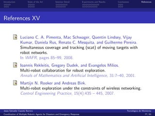 Introduction            State of the Art            Solution Detail            Experiments and Results   Conclusions            References




References XV


                Luciano C. A. Pimenta, Mac Schwager, Quentin Lindsey, Vijay
                Kumar, Daniela Rus, Renato C. Mesquita, and Guilherme Pereira.
                Simultaneous coverage and tracking (scat) of moving targets with
                robot networks.
                In WAFR, pages 85–99, 2008.
                Ioannis Rekleitis, Gregory Dudek, and Evangelos Milios.
                Multi-robot collaboration for robust exploration.
                Annals of Mathematics and Artiﬁcial Intelligence, 31:7–40, 2001.
                Martijn N. Rooker and Andreas Birk.
                Multi-robot exploration under the constraints of wireless networking.
                Control Engineering Practice, 15(4):435 – 445, 2007.


Jes´s Salvador Cepeda Barrera
   u                                                                                                              Tecnol´gico de Monterrey
                                                                                                                        o
Coordination of Multiple Robotic Agents for Disasters and Emergency Response                                                       77 / 81
 