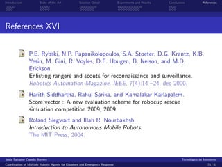 Introduction            State of the Art            Solution Detail            Experiments and Results   Conclusions            References




References XVI


                P.E. Rybski, N.P. Papanikolopoulos, S.A. Stoeter, D.G. Krantz, K.B.
                Yesin, M. Gini, R. Voyles, D.F. Hougen, B. Nelson, and M.D.
                Erickson.
                Enlisting rangers and scouts for reconnaissance and surveillance.
                Robotics Automation Magazine, IEEE, 7(4):14 –24, dec 2000.
                Harith Siddhartha, Rahul Sarika, and Kamalakar Karlapalem.
                Score vector : A new evaluation scheme for robocup rescue
                simuation competition 2009, 2009.
                Roland Siegwart and Illah R. Nourbakhsh.
                Introduction to Autonomous Mobile Robots.
                The MIT Press, 2004.


Jes´s Salvador Cepeda Barrera
   u                                                                                                              Tecnol´gico de Monterrey
                                                                                                                        o
Coordination of Multiple Robotic Agents for Disasters and Emergency Response                                                       78 / 81
 