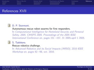 Introduction            State of the Art            Solution Detail            Experiments and Results   Conclusions            References




References XVII


                D. P. Stormont.
                Autonomous rescue robot swarms for ﬁrst responders.
                In Computational Intelligence for Homeland Security and Personal
                Safety, 2005. CIHSPS 2005. Proceedings of the 2005 IEEE
                International Conference on, pages 151 –157, 31 2005-april 1 2005.
                S. Tadokoro.
                Rescue robotics challenge.
                In Advanced Robotics and its Social Impacts (ARSO), 2010 IEEE
                Workshop on, pages 92 –98, oct. 2010.




Jes´s Salvador Cepeda Barrera
   u                                                                                                              Tecnol´gico de Monterrey
                                                                                                                        o
Coordination of Multiple Robotic Agents for Disasters and Emergency Response                                                       79 / 81
 