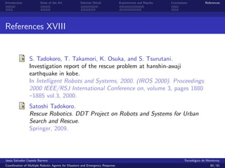 Introduction            State of the Art            Solution Detail            Experiments and Results   Conclusions            References




References XVIII


                S. Tadokoro, T. Takamori, K. Osuka, and S. Tsurutani.
                Investigation report of the rescue problem at hanshin-awaji
                earthquake in kobe.
                In Intelligent Robots and Systems, 2000. (IROS 2000). Proceedings.
                2000 IEEE/RSJ International Conference on, volume 3, pages 1880
                –1885 vol.3, 2000.
                Satoshi Tadokoro.
                Rescue Robotics. DDT Project on Robots and Systems for Urban
                Search and Rescue.
                Springer, 2009.




Jes´s Salvador Cepeda Barrera
   u                                                                                                              Tecnol´gico de Monterrey
                                                                                                                        o
Coordination of Multiple Robotic Agents for Disasters and Emergency Response                                                       80 / 81
 