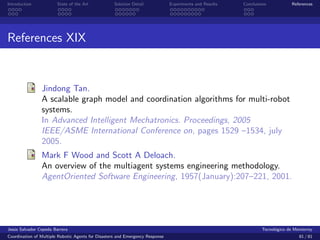 Introduction            State of the Art            Solution Detail            Experiments and Results   Conclusions            References




References XIX


                Jindong Tan.
                A scalable graph model and coordination algorithms for multi-robot
                systems.
                In Advanced Intelligent Mechatronics. Proceedings, 2005
                IEEE/ASME International Conference on, pages 1529 –1534, july
                2005.
                Mark F Wood and Scott A Deloach.
                An overview of the multiagent systems engineering methodology.
                AgentOriented Software Engineering, 1957(January):207–221, 2001.




Jes´s Salvador Cepeda Barrera
   u                                                                                                              Tecnol´gico de Monterrey
                                                                                                                        o
Coordination of Multiple Robotic Agents for Disasters and Emergency Response                                                       81 / 81
 