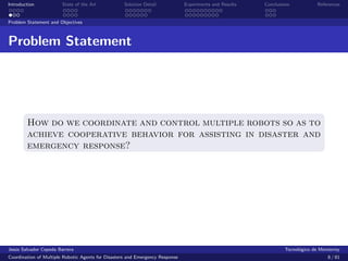 Introduction            State of the Art            Solution Detail            Experiments and Results   Conclusions            References


Problem Statement and Objectives



Problem Statement




        How do we coordinate and control multiple robots so as to
        achieve cooperative behavior for assisting in disaster and
        emergency response?




Jes´s Salvador Cepeda Barrera
   u                                                                                                              Tecnol´gico de Monterrey
                                                                                                                        o
Coordination of Multiple Robotic Agents for Disasters and Emergency Response                                                        8 / 81
 