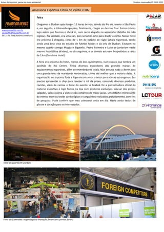 Antes de imprimir, pense no meio ambiente!                                                                                 Direitos reservados © 2000-2012


                                  Assessoria Esportiva Filhos do Vento LTDA

                                      Feira

                                      Chegamos a Durban após longas 12 horas de voo, saindo do Rio de Janeiro a São Paulo
                                      e, em seguida, a Johanesburgo para, finalmente, chegar ao destino final. Fomos à feira
 www.equipefdv.com.br
 equipefdv@equipefdv.com.br           logo assim que fizemos o check in, num carro alugado no aeroporto (detalhe da mão
 tel: 3176-2096 (horário comercial)   inglesa). Na verdade, era uma van, pois seríamos sete para dividir a conta. Nosso hotel
                                      era próximo à chegada, cerca de 1 km do estádio de rúgbi Sahara Kigsmead, tendo
                                      ainda uma bela vista do estádio de futebol Moses e da orla de Durban. Estavam no
                                      mesmo quarto comigo Magda e Bigatello. Pedro Palmeira e Luise se juntariam neste
                                      mesmo hotel (Blue Waters), no dia seguinte, e os demais estavam hospedados a cerca
                                      de 1 km (Sunshine Hotel).

                                      A feira era próxima do hotel, menos de dois quilômetros, num espaço que lembra um
                                      pavilhão do Rio Centro. Tinha diversos expositores das grandes marcas de
                                      equipamentos esportivos, além de revendedores locais. Não deixava nada a dever para
                                      uma grande feira de maratonas renomadas, talvez até melhor que a maioria delas. A
                                      organização era o ponto forte e logo encontramos o setor para atletas estrangeiros. Era
                                      preciso apresentar o chip para receber o kit da prova, contendo diversos produtos,
                                      revistas, além da camisa e boné do evento. A Reebok foi a patrocinadora oficial do
                                      material esportivo e logo fomos na loja com produtos exclusivos. Apesar dos preços
                                      salgados, valeu a pena a visita e não voltamos de mãos vazias. Um detalhe interessante
                                      do evento eram os testes cardiológicos e sanguíneos realizados gratuitamente, com fins
                                      de pesquisa. Pude conferir que meu colesterol anda em dia. Havia ainda testas de
                                      glicose e coração para os interessados.




  Vista do quarto em Durban.




  Feira da Comrades: organização e inovação foram seus pontos fortes.



                                                                                                                                                     11
 