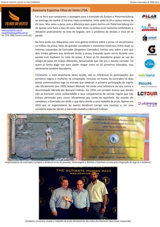 Antes de imprimir, pense no meio ambiente!                                                                                    Direitos reservados © 2000-2012


                                     Assessoria Esportiva Filhos do Vento LTDA
                                       Foi na feira que compramos a passagem para o translado de Durban a Pietermaritzburg
                                       no domingo de manhã. O horário, nada convidativo, tinha saída às 2h e custou menos de
                                       20 reais. Mas valeu a pena, pois a diferença para quem dormiu em Pietermaritzburg era
                                       de apenas uma hora a mais de sono. Além disso, os ônibus eram bastante confortáveis e
www.equipefdv.com.br
equipefdv@equipefdv.com.br             deixavam praticamente na área de largada, sem o problema de atrasos e risco de se
tel: 3176-2096 (horário comercial)     perder.

                                       Na feira ainda nos deparamos com uma galeria histórica sobre a prova. Lá encontramos
                                       os troféus da prova, fotos de grandes corredores e momentos históricos. Entre esses as
                                       historias esquecidas da Comrades (forgoteen Comrades). Consta uma sobre o ano que
                                       dois irmãos gêmeos que tentaram burlar a prova, trocando quem corria durante uma
                                       parada num banheiro no meio da prova. A farsa só foi descoberta graças ao uso do
                                       relógio de pulso em braços diferentes, denunciando que não era o mesmo corredor. Há
                                       quem já tenha pego taxi para poder chegar entre os 10 primeiros colocados, mas
                                       obviamente também descoberto.

                                       Entretanto, o mais importante desta sessão, são as referências às participações dos
                                       primeiros negros e mulheres na competição. Inclusive no museu da Comrades há duas
                                       placas comemorativas logo na entrada que celebram a primeira participação de negros
                                       não oficialmente (em 1935, Robert Mtshali). Há ainda uma referência da luta contra a
                                       discriminação liderada por Bernard Fridman, em 1974, um corredor branco que decidiu
                                       não se inscrever como solidariedade a seus companheiros de corrida negros que não
                                       tinham permissão para correr oficialmente por conta da Apartheid. Na ocasião ele
                                       completou a Comrades em 6h30, o que daria direito a uma medalha de prata. Apenas em
                                       2010 que os organizadores do evento decidiram corrigir esta injustiça e, em uma
                                       cerimônia especial, deram a merecida medalha a Bernard Fridman.




    Organizadores da Comrades corrigem e lembram erros do passado. Homenagem a Mtshali e Friedman na luta pela integração de negros e mulheres




                          Friedamn, ao centro, recebe a medalha de prata diretamente das mãos do Chairman Dave Dixon (esquerda)
                                                                                                                                                         12
 